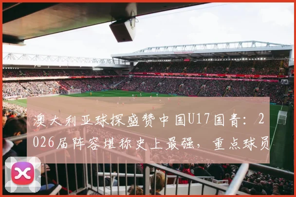 澳大利亚球探盛赞中国U17国青:2026届阵容堪称史上最强,重点球员名单与实力深度分析
