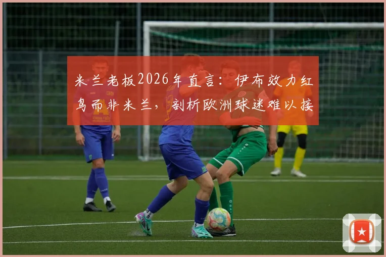米兰老板2026年直言：伊布效力红鸟而非米兰，剖析欧洲球迷难以接受的美国体育管理模式
