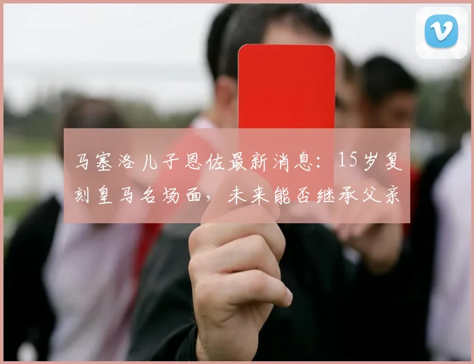 马塞洛儿子恩佐最新消息：15岁复刻皇马名场面，未来能否继承父亲衣钵？