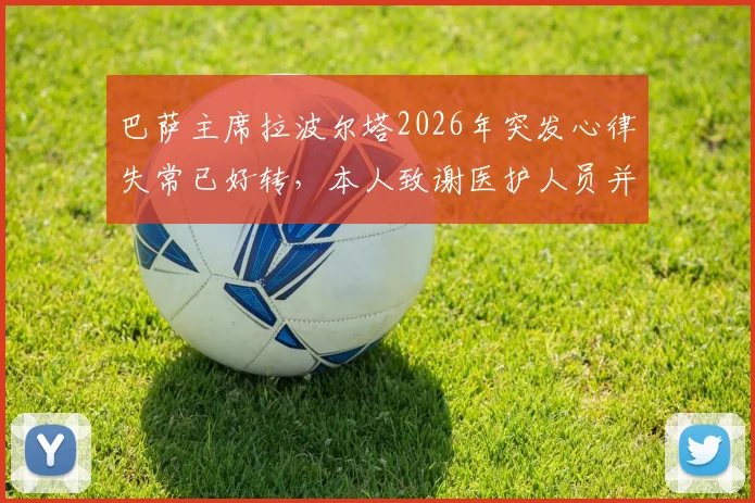 巴萨主席拉波尔塔2026年突发心律失常已好转，本人致谢医护人员并透露现状，事件深度梳理